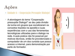    Unidade 6 – Cooperação Pressupõe Dialogo!

   A abordagem do tema “Cooperação
    pressupõe Dialogo!” se deu pela divisão
    da turma em grupos que socializaram os
    conceitos trazidos na apostila e suas
    experiências com o uso das ferramentas
    tecnológicas utilizadas para o dialogo na
    rede. A aula pratica não foi possível por
    motivos técnicos, então foi providenciado o
    computador de um dos cursista que possui
    acesso a internet, para demonstração por
    parte do formador.
 