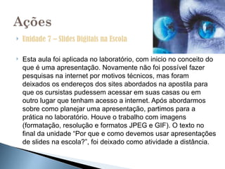    Unidade 7 – Slides Digitais na Escola

   Esta aula foi aplicada no laboratório, com inicio no conceito do
    que é uma apresentação. Novamente não foi possível fazer
    pesquisas na internet por motivos técnicos, mas foram
    deixados os endereços dos sites abordados na apostila para
    que os cursistas pudessem acessar em suas casas ou em
    outro lugar que tenham acesso a internet. Após abordarmos
    sobre como planejar uma apresentação, partimos para a
    prática no laboratório. Houve o trabalho com imagens
    (formatação, resolução e formatos JPEG e GIF). O texto no
    final da unidade “Por que e como devemos usar apresentações
    de slides na escola?”, foi deixado como atividade a distância.
 