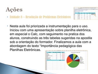    Unidade 8 – Resolução de Problemas Eletrônicos

   Nesta aula foi priorizada a instrumentação para o uso.
    Iniciou com uma apresentação sobre planilha eletrônica,
    em especial o Calc, com seguimento na pratica dos
    alunos, construindo as três tabelas sugeridas na apostila
    sob a orientação do formador. Finalizamos a aula com a
    abordagem do texto “Importância pedagógica das
    Planilhas Eletrônicas.
 
