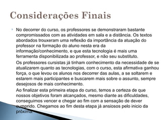    No decorrer do curso, os professores se demonstraram bastante
    compromissados com as atividades em sala e a distância. Os textos
    abordados trouxeram uma reflexão da importância da atuação do
    professor na formação do aluno nesta era da
    informação/conhecimento, e que esta tecnologia é mais uma
    ferramenta disponibilizada ao professor, e não seu substituto.
    Os professores cursistas já tinham conhecimento da necessidade de se
    atualizarem quanto as tecnologias, com o curso, esta afirmativa ganhou
    força, o que levou os alunos nos decorrer das aulas, a se soltarem e
    estarem mais participantes e buscarem mais sobre o assunto, sempre
    desejosos de mais conhecimento.
    Ao finalizar esta primeira etapa do curso, temos a certeza de que
    nossos objetivos foram alcançados, mesmo diante as dificuldades,
    conseguimos vencer e chegar ao fim com a sensação de dever
    cumprido. Chegamos ao fim desta etapa já ansiosos pelo inicio da
    próxima.
 