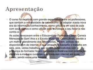    O curso foi recebido com grande expectativa entre os professores,
    que sentiam a necessidade de saber como de adaptar a esta nova
    era da informação/conhecimento, como utilizá-la em sala de aula
    com seus alunos e como utilizar esta tecnologia a seu favor e não
    contra si.
    As aulas revezavam entre o Educandário Professor Carlos Correia
    Menezes de Sant`Ana e a Escola Municipal Castro Alves, devido a
    um melhor atendimento dos laboratórios. Porém, ambos não
    disponibilizam de internet, o que atrapalhou bastante o trabalho em
    sala, pois, vários trabalhos que seriam desenvolvidos com a
    presença do formador foram realizados a distância com orientação
    dada via e-mail aos cursistas que possuíam internet em suas
    casas, sendo estes uma minoria.
 