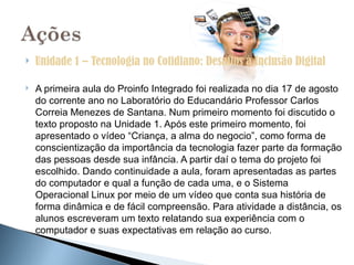    Unidade 1 – Tecnologia no Cotidiano: Desafios à Inclusão Digital

   A primeira aula do Proinfo Integrado foi realizada no dia 17 de agosto
    do corrente ano no Laboratório do Educandário Professor Carlos
    Correia Menezes de Santana. Num primeiro momento foi discutido o
    texto proposto na Unidade 1. Após este primeiro momento, foi
    apresentado o vídeo “Criança, a alma do negocio”, como forma de
    conscientização da importância da tecnologia fazer parte da formação
    das pessoas desde sua infância. A partir daí o tema do projeto foi
    escolhido. Dando continuidade a aula, foram apresentadas as partes
    do computador e qual a função de cada uma, e o Sistema
    Operacional Linux por meio de um vídeo que conta sua história de
    forma dinâmica e de fácil compreensão. Para atividade a distância, os
    alunos escreveram um texto relatando sua experiência com o
    computador e suas expectativas em relação ao curso.
 