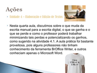    Unidade 4 – Elaboração e Edição de Textos

   Nesta quarta aula, discutimos sobre o que muda da
    escrita manual para a escrita digital, o que se ganha e o
    que se perde e como o professor poderá trabalhar
    minimizando tais perdas e potencializando os ganhos,
    como sugerido na atividade 4.1. A aula prática foi bastante
    proveitosa, pois alguns professores não tinham
    conhecimento da ferramenta BrOffice Writer, e outros
    conheciam apenas o Microsoft Word.
 