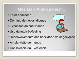 Que faz o Aluno pensar...
• Fator educação
• Domínio de novos idiomas
• Expansão da criatividade
• Uso da intuição/feeling
• Desenvolvimento das habilidade de negociação
• Ampla visão do mundo
• Consciência da Excelência
 