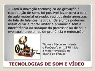  Com a inovação tecnológica de gravação e
reprodução de som, foi possível levar para a sala
de aula material gravado, reproduzindo amostras
de fala de falantes nativos. Os alunos poderiam
assim ouvir e tentar imitar a pronúncia sem a
interferência do sotaque do professor ou de seus
eventuais problemas de pronúncia e entonação.


                     Thomas Edson ao inventar
                     o Fonógrafo em 1878 inicia
                     a maior revolução no
                     ensino de línguas.



TECNOLOGIAS DE SOM E VÍDEO
 