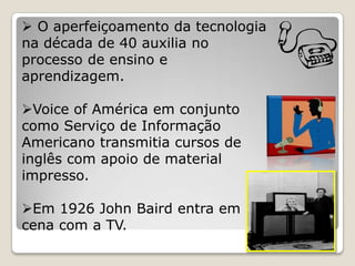  O aperfeiçoamento da tecnologia
na década de 40 auxilia no
processo de ensino e
aprendizagem.

Voice of América em conjunto
como Serviço de Informação
Americano transmitia cursos de
inglês com apoio de material
impresso.

Em 1926 John Baird entra em
cena com a TV.
 