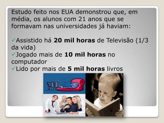 Estudo feito nos EUA demonstrou que, em
média, os alunos com 21 anos que se
formavam nas universidades já haviam:

Assistido há 20 mil horas de Televisão (1/3
da vida)
Jogado mais de 10 mil horas no
computador
Lido por mais de 5 mil horas livros
 
