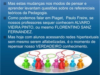  Mas estas mudanças nos modos de pensar e
  aprender levantam questões sobre os referenciais
  teóricos da Pedagogia.
 Como podemos falar em Piaget, Paulo Freire, se
  nossos professores sequer conhecem ALVARO
  VIEIRA PINTO, ou mesmo FLORENTINO SANZ
  FERNÁNDEZ.
 Mas hoje com alunos acessando redes hipertextuais
  sem mesmo serem alfabetizadas, é o momento de
  repensar nosso VERDADEIRO conhecimento.
 