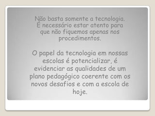 Não basta somente a tecnologia.
 É necessário estar atento para
  que não fiquemos apenas nos
         procedimentos.

 O papel da tecnologia em nossas
     escolas é potencializar, é
  evidenciar as qualidades de um
plano pedagógico coerente com os
novos desafios e com a escola de
               hoje.
 