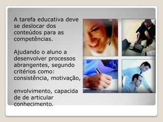 A tarefa educativa deve
se deslocar dos
conteúdos para as
competências.

Ajudando o aluno a
desenvolver processos
abrangentes, segundo
critérios como:
consistência, motivação,

envolvimento, capacida
de de articular
conhecimento.
 