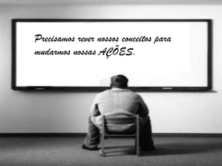 Precisamos rever nossos conceitos para
mudarmos nossas AÇÕES.
 