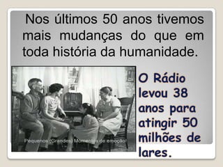 Nos últimos 50 anos tivemos
mais mudanças do que em
toda história da humanidade.
                 O Rádio
                 levou 38
                 anos para
                 atingir 50
                 milhões de
                 lares.
 