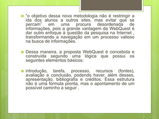  “o objetivo dessa nova metodologia não é restringir a
ida dos alunos a outros sites, mas evitar que se
percam” em uma procura desordenada de
informações, pois a grande vantagem da WebQuest é
dar outro enfoque à questão da pesquisa na Internet ,
transformando a navegação em um processo valioso
na busca de informações.
 Dessa maneira, a proposta WebQuest é concebida e
construída segundo uma lógica que possui os
seguintes elementos básicos:
 introdução, tarefa, processo, recursos (fontes),
avaliação e conclusão, podendo haver, além desses,
apresentação, bibliografia e créditos. Essa estrutura
não é uma fórmula pronta, mas o apontamento de um
possível caminho a seguir .
 