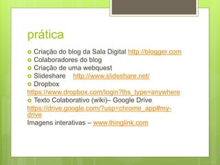 prática
 Criação do blog da Sala Digital http://blogger.com
 Colaboradores do blog
 Criação de uma webquest
 Slideshare http://www.slideshare.net/
 Dropbox
https://www.dropbox.com/login?lhs_type=anywhere
 Texto Colaborativo (wiki)– Google Drive
https://drive.google.com/?usp=chrome_app#my-
drive
Imagens interativas – www.thinglink.com
 