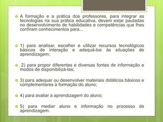  A formação e a prática dos professores, para integrar as
tecnologias na sua prática educativa, devem estar pautadas
no desenvolvimento de habilidades e competências que lhes
confiram conhecimentos para...
 1) para analisar, escolher e utilizar recursos tecnológicos
básicos de interação e adequá-los às situações de
aprendizagem;
 2) para propor diferentes e diversas fontes de informação e
modos de disponibilizá-las;
 3) para adequar ou desenvolver materiais didáticos básicos e
complementares à formação do aluno;
 4) para avaliar a aprendizagem do aluno;
 5) para mediar aluno e informação no processo de
aprendizagem.
 
