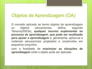 Objetos de Aprendizagem (OA)
O conceito aplicado ao termo objetos de aprendizagem
ou objetos educacionais, define, segundo
Tarouco(2003a), qualquer recurso suplementar ao
processo de aprendizagem, que pode ser reutilizado
para apoiar a aprendizagem e, geralmente, aplica-se a
materiais educacionais projetados e construídos em
pequenos conjuntos,
com a finalidade de maximizar as situações de
aprendizagem onde o objeto pode ser aplicado.
 
