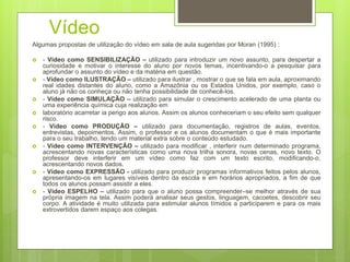 Vídeo
Algumas propostas de utilização do vídeo em sala de aula sugeridas por Moran (1995) :
 - Vídeo como SENSIBILIZAÇÃO – utilizado para introduzir um novo assunto, para despertar a
curiosidade e motivar o interesse do aluno por novos temas, incentivando-o a pesquisar para
aprofundar o assunto do vídeo e da matéria em questão.
 - Vídeo como ILUSTRAÇÃO – utilizado para ilustrar , mostrar o que se fala em aula, aproximando
real idades distantes do aluno, como a Amazônia ou os Estados Unidos, por exemplo, caso o
aluno já não os conheça ou não tenha possibilidade de conhecê-los.
 - Vídeo como SIMULAÇÃO – utilizado para simular o crescimento acelerado de uma planta ou
uma experiência química cuja realização em
 laboratório acarretar ia perigo aos alunos. Assim os alunos conheceriam o seu efeito sem qualquer
risco.
 - Vídeo como PRODUÇÃO – utilizado para documentação, registros de aulas, eventos,
entrevistas, depoimentos. Assim, o professor e os alunos documentam o que é mais importante
para o seu trabalho, tendo um material extra sobre o conteúdo estudado.
 - Vídeo como INTERVENÇÃO – utilizado para modificar , interferir num determinado programa,
acrescentando novas características como uma nova trilha sonora, novas cenas, novo texto. O
professor deve interferir em um vídeo como faz com um texto escrito, modificando-o,
acrescentando novos dados.
 - Vídeo como EXPRESSÃO - utilizado para produzir programas informativos feitos pelos alunos,
apresentando-os em lugares visíveis dentro da escola e em horários apropriados, a fim de que
todos os alunos possam assistir a eles.
 - Vídeo ESPELHO – utilizado para que o aluno possa compreender–se melhor através de sua
própria imagem na tela. Assim poderá analisar seus gestos, linguagem, cacoetes, descobrir seu
corpo. A atividade é muito utilizada para estimular alunos tímidos a participarem e para os mais
extrovertidos darem espaço aos colegas.
 