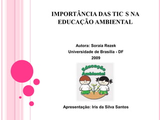 IMPORTÂNCIA DAS TIC S NA
EDUCAÇÃO AMBIENTAL
Autora: Soraia Rezek
Universidade de Brasília - DF
2009
Apresentação: Iris da Silva Santos
 