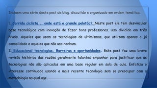 Incluem uma série deste post de blog, discutido e organizado em ordem temática.
1. Corrida ciclista... onde está o grande pelotão?. Neste post ele tem desvincular
base tecnológica com inovação de fazer bons professores. Uso dividido em três
níveis. Aqueles que usam as tecnologias de ultimismas, que utilizam apenas o já
consolidado e aqueles que não uso nenhum.
2. Educacional tecnologias. Barreiras e oportunidades. Este post faz uma breve
revisão histórica das razões geralmente falantes empunhar para justificar que as
tecnologias não são aplicadas em uma base regular em sala de aula. Enfatiza o
interesse continuado usando a mais recente tecnologia sem se preocupar com a
metodologia na qual age.
 