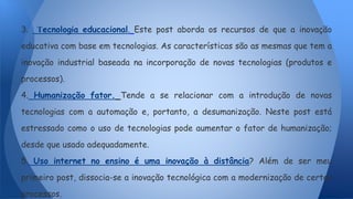 3. Tecnologia educacional. Este post aborda os recursos de que a inovação
educativa com base em tecnologias. As características são as mesmas que tem a
inovação industrial baseada na incorporação de novas tecnologias (produtos e
processos).
4. Humanização fator. Tende a se relacionar com a introdução de novas
tecnologias com a automação e, portanto, a desumanização. Neste post está
estressado como o uso de tecnologias pode aumentar o fator de humanização;
desde que usado adequadamente.
5. Uso internet no ensino é uma inovação à distância? Além de ser meu
primeiro post, dissocia-se a inovação tecnológica com a modernização de certos
processos.
 