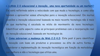 6. ngWeb 2.0 educacional e inovação, uma nova oportunidade ou um marketi?
Ele está refletindo sobre a velocidade com que muda a tecnologia, e como eles
tendem a aproveitar essas alterações para a inovação educacional. Em muitas
ocasiões a inovação educacional baseada na mais recente tecnologia não é mais
do que marketing é escalada na mídia do movimento da nova tecnologia.
Identificar este aspecto como os principais problemas com a incorporação real
de inovação educacional, baseada em tecnologias de.
7. Como sobreviver a mudança da Web 2.0 4.0. Este post é para identificar
a inovação com base em produtos e processos; ou dito de outra forma, a
considerar a implementação de inovação tecnológica em função da metodologia
que melhora e não a tecnologia que utiliza uma.
 