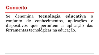 Conceito
Se denomina tecnologia educativa o
conjunto de conhecimentos, aplicações e
dispositivos que permitem a aplicação das
ferramentas tecnológicas na educação.
 