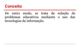 Conceito
De outro modo, se trata da solução de
problemas educativos mediante o uso das
tecnologias da informação.
 