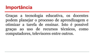 Importância
Graças a tecnologia educativa, os docentes
podem planejar o processo de aprendizagem e
otimizar a tarefa de ensinar. Isto é possivel
graças ao uso de recursos técnicos, como
computadores, televisores entre outros.
 