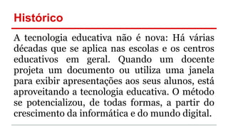 Histórico
A tecnologia educativa não é nova: Há várias
décadas que se aplica nas escolas e os centros
educativos em geral. Quando um docente
projeta um documento ou utiliza uma janela
para exibir apresentações aos seus alunos, está
aproveitando a tecnologia educativa. O método
se potencializou, de todas formas, a partir do
crescimento da informática e do mundo digital.
 