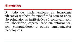 Histórico
O modo de implementação da tecnologia
educativa também foi modificada com os anos.
No príncipio, as instituições só contavam com
um laboratório, especializado em informática,
com computadores e outros equipamentos
tecnológicos.
 