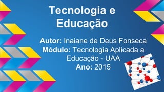 Tecnologia e
Educação
Autor: Inaiane de Deus Fonseca
Módulo: Tecnologia Aplicada a
Educação - UAA
Ano: 2015
 