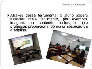 Tecnologia e Educação
Através dessa ferramenta, o aluno poderá
associar mais facilmente, por exemplo,
imagens ao conteúdo lecionado pelo
professor, proporcionando maior absorção da
disciplina.
 