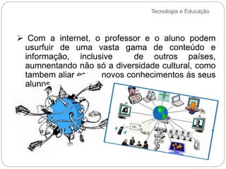 Tecnologia e Educação
 Com a internet, o professor e o aluno podem
usurfuir de uma vasta gama de conteúdo e
informação, inclusive de outros países,
aumnentando não só a diversidade cultural, como
tambem aliar esses novos conhecimentos ás seus
alunos.
 