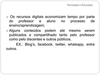 Tecnologia e Educação
 Os recursos digitais economizam tempo por parte
do professor e aluno no processo de
ensino/aprendizagem;
 Alguns conteúdos podem até mesmo serem
publicados e compartilhado tanto pelo professor
como pelo discentes e outros públicos.
EX.: Blog’s, facebook, twitter, whatsapp, entre
outros.
 