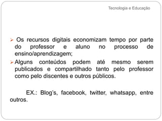 Tecnologia e Educação
 Os recursos digitais economizam tempo por parte
do professor e aluno no processo de
ensino/aprendizagem;
 Alguns conteúdos podem até mesmo serem
publicados e compartilhado tanto pelo professor
como pelo discentes e outros públicos.
EX.: Blog’s, facebook, twitter, whatsapp, entre
outros.
 