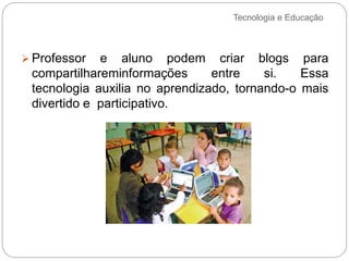 Tecnologia e Educação
 Professor e aluno podem criar blogs para
compartilhareminformações entre si. Essa
tecnologia auxilia no aprendizado, tornando-o mais
divertido e participativo.
 