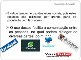 Tecnologia e Educação
 É valido tambem o uso das redes sociais, pois estes
recursos são utilizados por grande parte da
população com fácil acesso.
 O uso destes facilita a comunicação entre
as pessoas, na qual podem dialogar de
diversas partes do mundo.
 