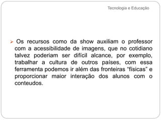 Tecnologia e Educação
 Os recursos como da show auxiliam o professor
com a acessibilidade de imagens, que no cotidiano
talvez poderiam ser difícil alcance, por exemplo,
trabalhar a cultura de outros países, com essa
ferramenta podemos ir além das fronteiras “físicas” e
proporcionar maior interação dos alunos com o
conteudos.
 