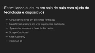 Estimulando a leitura em sala de aula com ajuda da
tecnologia e dispositivos
➔ Aproveitar os livros em diferentes formatos;
➔ Transformar a leitura em uma experiência multimídia;
➔ Apresentar aos alunos boas fontes online.
➔ Google Cardboard
➔ Khan Academy
➔ Pokemon go
 