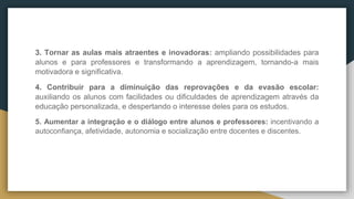 3. Tornar as aulas mais atraentes e inovadoras: ampliando possibilidades para
alunos e para professores e transformando a aprendizagem, tornando-a mais
motivadora e significativa.
4. Contribuir para a diminuição das reprovações e da evasão escolar:
auxiliando os alunos com facilidades ou dificuldades de aprendizagem através da
educação personalizada, e despertando o interesse deles para os estudos.
5. Aumentar a integração e o diálogo entre alunos e professores: incentivando a
autoconfiança, afetividade, autonomia e socialização entre docentes e discentes.
 