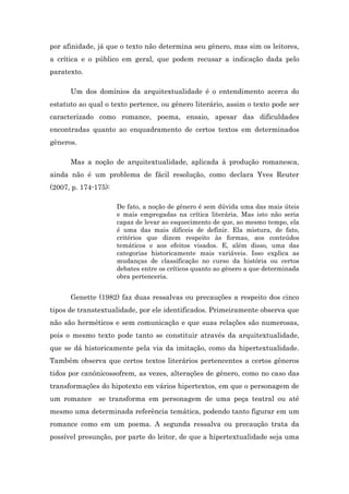 por afinidade, já que o texto não determina seu gênero, mas sim os leitores,
a crítica e o público em geral, que podem recusar a indicação dada pelo
paratexto.
Um dos domínios da arquitextualidade é o entendimento acerca do
estatuto ao qual o texto pertence, ou gênero literário, assim o texto pode ser
caracterizado como romance, poema, ensaio, apesar das dificuldades
encontradas quanto ao enquadramento de certos textos em determinados
gêneros.
Mas a noção de arquitextualidade, aplicada à produção romanesca,
ainda não é um problema de fácil resolução, como declara Yves Reuter
(2007, p. 174-175):
De fato, a noção de gênero é sem dúvida uma das mais úteis
e mais empregadas na crítica literária. Mas isto não seria
capaz de levar ao esquecimento de que, ao mesmo tempo, ela
é uma das mais difíceis de definir. Ela mistura, de fato,
critérios que dizem respeito às formas, aos conteúdos
temáticos e aos efeitos visados. E, além disso, uma das
categorias historicamente mais variáveis. Isso explica as
mudanças de classificação no curso da história ou certos
debates entre os críticos quanto ao gênero a que determinada
obra pertenceria.
Genette (1982) faz duas ressalvas ou precauções a respeito dos cinco
tipos de transtextualidade, por ele identificados. Primeiramente observa que
não são herméticos e sem comunicação e que suas relações são numerosas,
pois o mesmo texto pode tanto se constituir através da arquitextualidade,
que se dá historicamente pela via da imitação, como da hipertextualidade.
Também observa que certos textos literários pertencentes a certos gêneros
tidos por canônicossofrem, as vezes, alterações de gênero, como no caso das
transformações do hipotexto em vários hipertextos, em que o personagem de
um romance se transforma em personagem de uma peça teatral ou até
mesmo uma determinada referência temática, podendo tanto figurar em um
romance como em um poema. A segunda ressalva ou precaução trata da
possível presunção, por parte do leitor, de que a hipertextualidade seja uma
 