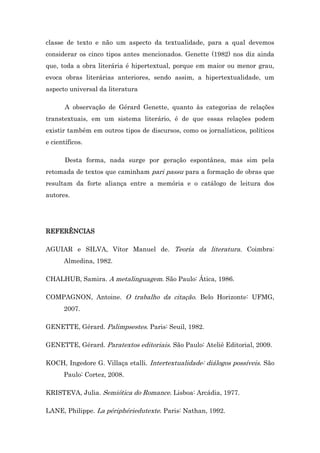 classe de texto e não um aspecto da textualidade, para a qual devemos
considerar os cinco tipos antes mencionados. Genette (1982) nos diz ainda
que, toda a obra literária é hipertextual, porque em maior ou menor grau,
evoca obras literárias anteriores, sendo assim, a hipertextualidade, um
aspecto universal da literatura
A observação de Gérard Genette, quanto às categorias de relações
transtextuais, em um sistema literário, é de que essas relações podem
existir também em outros tipos de discursos, como os jornalísticos, políticos
e científicos.
Desta forma, nada surge por geração espontânea, mas sim pela
retomada de textos que caminham pari passu para a formação de obras que
resultam da forte aliança entre a memória e o catálogo de leitura dos
autores.
REFERÊNCIAS
AGUIAR e SILVA, Vítor Manuel de. Teoria da literatura. Coimbra:
XXXXAlmedina, 1982.
CHALHUB, Samira. A metalinguagem. São Paulo: Ática, 1986.
COMPAGNON, Antoine. O trabalho da citação. Belo Horizonte: UFMG,
XXXX2007.
GENETTE, Gérard. Palimpsestes. Paris: Seuil, 1982.
GENETTE, Gérard. Paratextos editoriais. São Paulo: Ateliê Editorial, 2009.
KOCH, Ingedore G. Villaça etalli. Intertextualidade: diálogos possíveis. São
XXXXPaulo: Cortez, 2008.
KRISTEVA, Julia. Semiótica do Romance. Lisboa: Arcádia, 1977.
LANE, Philippe. La périphériedutexte. Paris: Nathan, 1992.
 