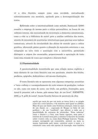 vê a obra literária sempre como uma novidade, reatualizando
sistematicamente sua memória, apelando para a destemporalização dos
textos.
Refletindo sobre a intertextualidade como método, Samoyault (2008)
ressalta o emprego do mesmo para a crítica psicanalítica, na busca de um
subtexto interno, não necessitando da recorrência a elementos extratextuais,
como a vida ou a biblioteca do autor; para a análise estilística dos textos,
através do inventário de ocorrências intertextuais para precisar seus índices
contextuais, através da circularidade dos efeitos de sentido; para a crítica
genética, oferecendo pistas quanto a absorção de materiais exteriores e sua
integração ao novo texto e associação com a sociocrítica, permitindo
distinguir a origem dos enunciados, proporcionando a apreciação do texto
como uma reunião de vozes que compõem o discurso final.
2.2 Paratextualidade
A paratextualidade éconstituída por uma relação menos explícita e
mais distante de um texto literário com seu paratexto, através dos títulos,
prefácios, epígrafes, dedicatórias e até mesmo ilustrações.
O texto literário não se apresenta sem algumas categorias acessórias
e “sem o reforço e o acompanhamento de certo número de produções, verbais
ou não, como um nome de autor, um título, um prefácio, ilustrações, para
torná-lo presente, sob a forma, pelo menos hoje, de um livro”. (GENETTE,
2009, p. 9, grifo do autor). Assim Genette batizou de paratexto da obra
aquilo por meio de que um texto se torna livro e se propõe
como tal a seus leitores, e de maneira mais geral ao público.
Mais do que um limite uma fronteira estanque, trata-se aqui
de um limiar, ou – expressão de Borges ao falar de um
prefácio – de um “vestíbulo”, que oferece a cada um a
possibilidade de entrarou de retroceder. “Zona indecisa”
entre o dentro e o fora, sem limite rigoroso, nem para o
interior do (o texto) nem para o exterior (o discurso do mundo
sobre o texto), orla, ou, como dizia Philippe Lejeune, “franja,
sempre carregando um comentário, autoral, ou mais ou
menos legitimada pelo autor, constitui entre o texto e o
extratexto uma zona não apenas de transição, mas também
 