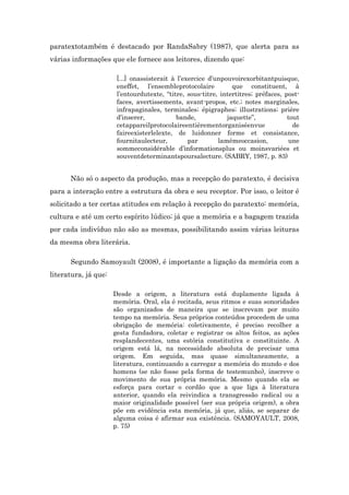 paratextotambém é destacado por RandaSabry (1987), que alerta para as
várias informações que ele fornece aos leitores, dizendo que:
[...] onassisterait à l’exercice d’unpouvoirexorbitantpuisque,
eneffet, l’ensembleprotocolaire que constituent, à
l’entourdutexte, “titre, sous-titre, intertitres; préfaces, post-
faces, avertissements, avant-propos, etc.; notes marginales,
infrapaginales, terminales; épigraphes; illustrations; prière
d’inserer, bande, jaquette”, tout
cetappareilprotocolaireentièrementorganiséenvue de
faireexisterlelexte, de luidonner forme et consistance,
fournitaulecteur, par lamêmeoccasion, une
sommeconsidérable d’informationsplus ou moinsvariées et
souventdeterminantspoursalecture. (SABRY, 1987, p. 83)
Não só o aspecto da produção, mas a recepção do paratexto, é decisiva
para a interação entre a estrutura da obra e seu receptor. Por isso, o leitor é
solicitado a ter certas atitudes em relação à recepção do paratexto: memória,
cultura e até um certo espírito lúdico; já que a memória e a bagagem trazida
por cada indivíduo não são as mesmas, possibilitando assim várias leituras
da mesma obra literária.
Segundo Samoyault (2008), é importante a ligação da memória com a
literatura, já que:
Desde a origem, a literatura está duplamente ligada à
memória. Oral, ela é recitada, seus ritmos e suas sonoridades
são organizados de maneira que se inscrevam por muito
tempo na memória. Seus próprios conteúdos procedem de uma
obrigação de memória: coletivamente, é preciso recolher a
gesta fundadora, coletar e registrar os altos feitos, as ações
resplandecentes, uma estória constitutiva e constituinte. A
origem está lá, na necessidade absoluta de precisar uma
origem. Em seguida, mas quase simultaneamente, a
literatura, continuando a carregar a memória do mundo e dos
homens (se não fosse pela forma de testemunho), inscreve o
movimento de sua própria memória. Mesmo quando ela se
esforça para cortar o cordão que a que liga à literatura
anterior, quando ela reivindica a transgressão radical ou a
maior originalidade possível (ser sua própria origem), a obra
põe em evidência esta memória, já que, aliás, se separar de
alguma coisa é afirmar sua existência. (SAMOYAULT, 2008,
p. 75)
 