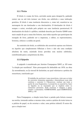 2.2.1 Títulos
O título é o nome do livro, servindo assim para designá-lo, podendo
conter um ou até três termos: um título, um subtítulo e uma indicação
genérica. O título é uma instância discursiva e, como tal, constitui-se na
mensagem de um destinador a um destinatário. O destinador do título é
sempre o autor, revelado pelo próprio em uma instância paratextual. O
destinatário do título é o público, entidade descrita por Genette (2009) como
mais ampla do que a soma dos leitores, mas todos aqueles que participam da
recepção do livro, podendo ser a imprensa, o editor, os representantes,
livreiros, críticos e a mídia em geral.
Ao contrário do título, os subtítulos são acessíveis apenas aos leitores
ou àqueles que simplesmente folheiam o livro e não são uma condição
absoluta do texto, existindo livros providos com muitos subtítulos,
contribuindo para a arquitetura da obra.
2.2.2 Epígrafes
A epígrafe é considerada por Antoine Compagnon (2007, p. 35) como
“a citação por excelência”. Este pressuposto foi defendido em 1979, na obra
La secondemain, ou Le travail de lacitation, na qual valorizava a prática da
reescritura, concluindo que:
O trabalho da escritura é uma reescritura, visto que se trata
de converter elementos separados e descontínuos num todo
contínuo e coerente [...] Reescrever, realizar um texto a
partir de seus fragmentos, é arranjá-los ou associá-los, fazer
as ligações ou as transições que se impõem entre os
elementos presentes. Toda escritura é colagem e glosa,
citação e comentário. (COMPAGNON, apud SAMOYAULT,
2008, p. 35)
Para Compagnon, a citação tenta fazer a paixão pela leitura ressoar
na escrita, tornando ambas a mesma coisa, assim a prática do texto torna-se
a prática do papel, ou de recortar e colar, uma prática infantil. O autor diz
que a citação tem:
 