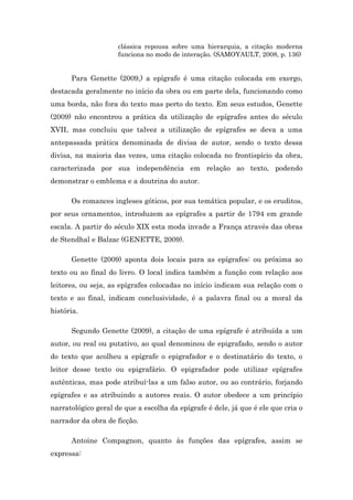 clássica repousa sobre uma hierarquia, a citação moderna
funciona no modo de interação. (SAMOYAULT, 2008, p. 136)
Para Genette (2009,) a epígrafe é uma citação colocada em exergo,
destacada geralmente no início da obra ou em parte dela, funcionando como
uma borda, não fora do texto mas perto do texto. Em seus estudos, Genette
(2009) não encontrou a prática da utilização de epígrafes antes do século
XVII, mas concluiu que talvez a utilização de epígrafes se deva a uma
antepassada prática denominada de divisa de autor, sendo o texto dessa
divisa, na maioria das vezes, uma citação colocada no frontispício da obra,
caracterizada por sua independência em relação ao texto, podendo
demonstrar o emblema e a doutrina do autor.
Os romances ingleses góticos, por sua temática popular, e os eruditos,
por seus ornamentos, introduzem as epígrafes a partir de 1794 em grande
escala. A partir do século XIX esta moda invade a França através das obras
de Stendhal e Balzac (GENETTE, 2009).
Genette (2009) aponta dois locais para as epígrafes: ou próxima ao
texto ou ao final do livro. O local indica também a função com relação aos
leitores, ou seja, as epígrafes colocadas no início indicam sua relação com o
texto e ao final, indicam conclusividade, é a palavra final ou a moral da
história.
Segundo Genette (2009), a citação de uma epígrafe é atribuída a um
autor, ou real ou putativo, ao qual denominou de epigrafado, sendo o autor
do texto que acolheu a epígrafe o epigrafador e o destinatário do texto, o
leitor desse texto ou epigrafário. O epigrafador pode utilizar epígrafes
autênticas, mas pode atribuí-las a um falso autor, ou ao contrário, forjando
epígrafes e as atribuindo a autores reais. O autor obedece a um princípio
narratológico geral de que a escolha da epígrafe é dele, já que é ele que cria o
narrador da obra de ficção.
Antoine Compagnon, quanto às funções das epígrafes, assim se
expressa:
 