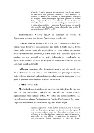 Citando, fazendo com que um extratexto interfira na escrita,
introduzindo um parceiro simbólico, tento escapar, na
medida do possível, ao fantasma e ao imaginário. O sujeito
da citação é uma personagem equívoca que tem ao mesmo
tempo algo de Narciso e de Pilatos. É um delator, um
vendido – aponta o dedo publicamente para outros discursos
e para outros sujeitos – mas, sua denúncia, sua convocação
são também um chamado e uma solicitação: um pedido de
reconhecimento. (2007, p. 50)
Posteriormente, Genette (2009), ao estender os estudos de
Compagnon, apontou dois tipos de funções para as epígrafes:
- diretas: datadas do século XX e que têm o objetivo de comentário,
muitas vezes decisivos e esclarecedores, não tanto do texto, mas do título,
ainda mais quando esses são constituídos por empréstimos ou alusões,
causando deformações paródicas, e outra função mais canônica, aquela que
consiste em um comentário do texto, indicando ou ressaltando sua
significação, também podendo ser enigmático e somente entendida quando
da leitura completa do texto;
- oblíquas: nesse caso não é importante o que a epígrafe nos diz, mas
sim a identidade de seu autor e o que determina essa presença indireta no
texto, podendo a epígrafe indicar, também, salvo pequena margem de erro, a
época, o gênero e a tendência do autor ou epigrafador.
2.3 Metatextualidade
Metatextualidade é a relação de um texto com outro texto do qual esse
fala, ou um comentário, podendo ser evocado ou apenas aludido,
representando uma relação crítica. Os textos são complementares, não
havendo nenhum tipo de fusão entre eles. Samira Chalhub contribui para a
ampliação dessa noção, introduzindo a seguinte conceituação:
É metalinguagem – uma leitura relacional, isto é, mantém
relações de pertença porque implica sistemas de signos de
um mesmo conjunto onde as referências apontam para si
próprias, e permite, também, estruturar explicativamente a
descrição de um objeto. A extensão do conceito de
metalinguagem liga-se, portanto, a idéia de leitura
 