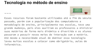 Tecnologia no método de ensino
Esses recursos foram bastante utilizados até o fim do século
passado, porém com a popularização dos computadores a
metodologia de ensino, principalmente nas escolas, teve uma
grande mudança, pois eles auxiliam os professores a ministrar
suas matérias de forma mais dinâmica e divertida e os alunos
passaram a possuir novos meios de interação com a matéria.
Até mesmo a necessidade atual de dominar essa tecnologia
levou muitas escolas a colocar como obrigatória, aulas de
informática.
 