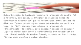 Outra invenção de bastante impacto no processo de ensino foi
a internet, que passou a integrar os diversos meios de
comunicação fazendo com que as informações antes obtidas de
diversas fontes possam agora serem encontradas em um único
lugar de fácil acesso. Isso ajudou no processo de
'disseminação' do ensino, pois qualquer pessoa em qualquer
lugar do mundo pode obter o conhecimento sem necessitar do
tradicional modelo de ensino formal, através de instituições
físicas como escolas e universidades.
 