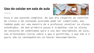 Uso do celular em sala de aula
Essa é uma questão complexa. No que diz respeito ao controle
da classe e do conteúdo acessado pode ser complicado, mas
também pode ser uma maneira de o professor envolver os alunos
entediados. Um bom primeiro passo é trabalhar com os alunos
um conjunto de combinados para o uso dos smartphones em sala,
com orientações claras sobre o que é permitido, o que não é e
quais são as consequências se houver descumprimento.
 